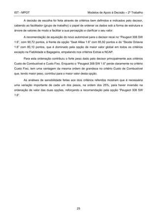 IST - MPOT Modelos de Apoio à Decisão – 2º Trabalho
25
A decisão de escolha foi feita através de critérios bem definidos e indicados pelo decisor,
cabendo ao facilitador (grupo de trabalho) o papel de ordenar os dados sob a forma de estrutura e
árvore de valores de modo a facilitar a sua percepção e clarificar o seu valor.
A recomendação de aquisição do novo automóvel para o decisor recai no “Peugeot 308 SW
1.6”, com 90,72 pontos, à frente da opção “Seat Altea 1.6” com 85,92 pontos e do “Skoda Octavia
1.6” com 80,10 pontos, que é dominado pela opção de maior valor global em todos os critérios
excepto na Fiabilidade e Bagageira, empatando nos critérios Extras e NCAP.
Para esta ordenação contribuiu o forte peso dado pelo decisor principalmente aos critérios
Custo de Combustível e Custo Fixo. Enquanto o “Peugeot 308 SW 1.6” perde claramente no critério
Custo Fixo, tem uma vantagem da mesma ordem de grandeza no critério Custo de Combustível
que, tendo maior peso, contribui para o maior valor desta opção.
As análises de sensibilidade feitas aos dois critérios referidos mostram que é necessária
uma variação importante de cada um dos pesos, na ordem dos 25%, para haver inversão na
ordenação de valor das duas opções, reforçando a recomendação pela opção “Peugeot 308 SW
1.6”.
 