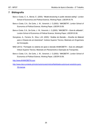 IST - MPOT Modelos de Apoio à Decisão – 2º Trabalho
26
7 Bibliografia
Bana e Costa, C. A., Beinat, E. (2005): “Model-structuring in public decision-aiding”. London
School of Economics and Political Science, Working Paper, LSEOR 05.79.
Bana e Costa, C.A., De Corte, J. M., Vansnick J. C.(2003): “MACBETH”, London School of
Economics of Political Science, Working Paper, LSEOR 03.56.
Bana e Costa, C.A., De Corte, J. M., Vansnick J. C.(2005): “MACBETH – Guia do utilizador”,
London School of Economics of Political Science, Working Paper, LSEOR 03.56.
Gonçalves, A., Ferreira, N., Silva, L.M. (2005): “Análise de Decisão – Escolha do Material
para o Chassis de um Automóvel”. Instituto Superior Técnico, Mestrado em Engenharia
da Concepção.
MAD (2013): “Formação no sistema de apoio à decisão M-MACBETH – Guia do utilização”.
Intituto Superior Técnico, Mestrado em Planeamento e Operação de Transportes.
Bana e Costa, C.A., De Corte, J. M., Vansnick J. C.(2003): “MACBETH”, London School of
Economics of Political Science, Working Paper, LSEOR 03.56.
http://www.M-MACBETH.com
http://www.deco.proteste.pt/motor/automoveis/noticia/fiabilidade-automovel-veredicto-para-
32-marcas
 