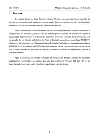 IST - MPOT Modelos de Apoio à Decisão – 2º Trabalho
2
1 Resumo
Os nossos decisores, João Oliveira e Helena Oliveira, na sequência da sua intenção de
adquirir um novo automóvel, solicitaram o nosso auxílio de forma a tomar a decisão mais favorável,
tendo em conta os seus valores e as suas preferências pessoais.
Tendo a escolha de um automóvel de ter em consideração diversos factores de escolha, a
complexidade do processo, justifica o uso de metodologias da análise de decisão para ajudar à
estruturação do pensamento e do problema, através de processos racionais. Para tal recorreu-se à
construção de um Modelo Multicritério de Apoio à Decisão baseado na metodologia MACBETH
(Measuring Attractiveness by a Categorical Based Evaluation Technique) e suportada pelo software
M-MACBETH. A abordagem MACBETH torna-se vantajosa porque permite eliminar os erros típicos
que ocorrem durante um processo de decisão, quando se avaliam as preferências directas e
quantitativamente.
Após a construção do modelo, validação do mesmo pelo decisor e análise de resultados
subsequente, recomenda-se ao decisor que opte pelo automóvel “Peugeot 308 SW 1.6” por se
tratar da opção com maior valor, reflectindo os pontos de vista do decisor.
 