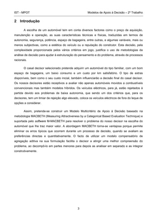 IST - MPOT Modelos de Apoio à Decisão – 2º Trabalho
3
2 Introdução
A escolha de um automóvel tem em conta diversos factores como o preço de aquisição,
manutenção e operação, as suas características técnicas e físicas, traduzidas em termos de
autonomia, segurança, potência, espaço de bagageira, entre outras, e algumas variáveis, mais ou
menos subjectivas, como a estética do veículo ou a reputação do construtor. Esta decisão, pela
complexidade proporcionada pelos vários critérios em jogo, justifica o uso de metodologias da
análise de decisão para ajudar à estruturação do pensamento e do problema, através de processos
racionais.
O casal decisor selecionado pretende adquirir um automóvel do tipo familiar, com um bom
espaço de bagageira, um baixo consumo e um custo por km satisfatório. O tipo de extras
disponíveis, bem como o seu custo inicial, também influenciarão a decisão final do casal decisor.
Os nossos decisores estão receptivos a avaliar não apenas automóveis movidos a combustíveis
convencionais mas também modelos híbridos. Os veículos eléctricos, para já, estão rejeitados à
partida devido aos problemas de baixa autonomia, que sendo um dos critérios que, para os
decisores, tem um limiar de rejeição algo elevado, coloca os veículos eléctricos de fora do leque de
opções a considerar.
Assim, pretende-se construir um Modelo Multicritério de Apoio à Decisão baseado na
metodologia MACBETH (Measuring Attractiveness by a Categorical Based Evaluation Technique) e
suportada pelo software M-MACBETH para resolver o problema do nosso decisor na escolha do
automóvel que lhe traz maior valor. A abordagem MACBETH torna-se vantajosa porque permite
eliminar os erros típicos que ocorrem durante um processo de decisão, quando se avaliam as
preferências directas e quantitativamente. O facto de utilizar um modelo compensatório de
agregação aditiva na sua formulação facilita o decisor a atingir uma melhor compreensão do
problema, ao decompô-lo em partes menores para depois as analisar em separado e as integrar
construtivamente.
 