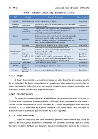 IST - MPOT Modelos de Apoio à Decisão – 2º Trabalho
7
Tabela 4.1 – Indicadores utilizados e tipo de descritores associados
4.1.2.1 Design
O design de um veículo é, na maioria dos casos, um factor de grande relevância na escolha
de um automóvel. Os decisores consideram um veículo com linhas desportivas como o tipo de
design mais atraente, preferindo-o a um automóvel de linhas sóbrias ou clássicas e este último face
a um carro de linhas mais futuristas e por isso invulgares.
4.1.2.2 Fiabilidade da Marca
Os nossos decisores consideraram a fiabilidade da marca como um descritor importante do
Ponto de Vista Fundamental “Imagem da Marca no Mercado”. Para operacionalizar este descritor,
usou-se o índice de fiabilidade da DECO, obtido em 2012, a partir de um inquérito sobre fiabilidade
realizado a 29.000 condutores de 5 países europeus. Este índice atribui uma pontuação às
diversas marcas de automóveis que variam entre os 75 e os 95 pontos.
4.1.2.3 Custo de Combustível
O custo de combustível tem uma importância primordial como tradutor dos custos de
operação do veículo, sendo directamente relacionado com a distância percorrida e com a eficiência
do automóvel (ceteris paribus). Este descritor é calculado multiplicando o consumo de combustível
 