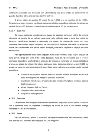 IST - MPOT Modelos de Apoio à Decisão – 2º Trabalho
8
combinado anunciado pelo fabricante (em Litros/100km) pelo preço médio do combustível em
questão durante o último ano (de Maio de 2012 a 2013).
O preço médio da gasolina 95 usado foi de 1,62€/L e o do gasóleo foi de 1,43€/L.
Considerou-se que o consumo combinado traduz com eficácia o padrão de utilização do veículo por
parte do decisor (2/3 do tempo circulando em ambiente urbano e 1/3 em extra-urbano).
4.1.2.4 Custo Fixo
Os nossos decisores consideraram os custos de aquisição como um critério de extrema
relevância na escolha de um veículo. Após uma maior reflexão sobre o tema dos custos, os
decisores identificaram também a relevância dos custos de manutenção como um custo
importante, bem como o seguro obrigatório (de danos próprios, dado que se trata de um automóvel
novo e para os decisores este tipo de seguro é um preço que estão dispostos a pagar) e impostos
de circulação.
Para operacionalizar todos estes impactos num único descritor, optou-se por calcular um
custo global, tendo em conta todas estas despesas. Para tal, foi necessário que o decisor
estimasse, baseado no seu histórico de utilização de veículos, o número de km anuais realizados e
o tempo de posse do veículo. Os valores estimados pelos decisores cifraram-se em 20.000 km
anuais e a posse do automóvel durante 4 anos. Desta forma, calculou-se um custo médio, mensal,
que reflecte:
• o custo de aquisição do veículo, deduzido do valor residual do mesmo ao fim de 4
anos, dividido pelos 48 meses de posse do automóvel;
• o custo das manutenções programadas pela marca em função do tempo de posse e
dos km realizados;
• a troca de pneus de 2 em 2 anos;
• o imposto único de circulação;
• o seguro de danos próprios.
4.1.2.5 Segurança
Os decisores têm uma preocupação muito séria com a segurança dos ocupantes do veículo
face a acidentes. Para tal, sugeriram a utilização da escala do Euro NCAP (Overall Rating),
valorizada de uma a cinco estrelas.
4.1.2.6 Extras
Para os decisores, apenas 3 extras são de importância relevante: Ar Condicionado, Rádio
com leitor de MP3 e sistema de navegação por GPS integrado.
 