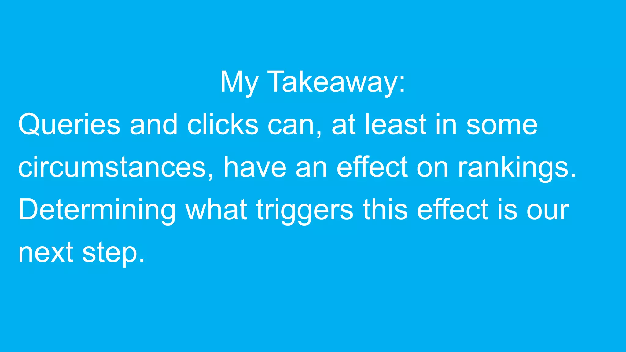My Takeaway:
Queries and clicks can, at least in some
circumstances, have an effect on rankings.
Determining what triggers this effect is our
next step.
 