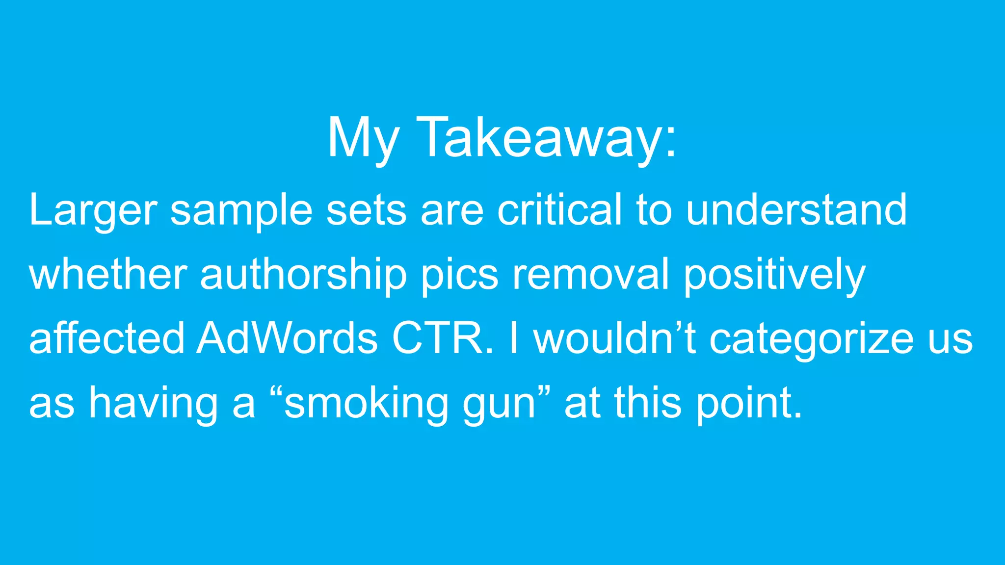 My Takeaway:
Larger sample sets are critical to understand
whether authorship pics removal positively
affected AdWords CTR. I wouldn’t categorize us
as having a “smoking gun” at this point.
 