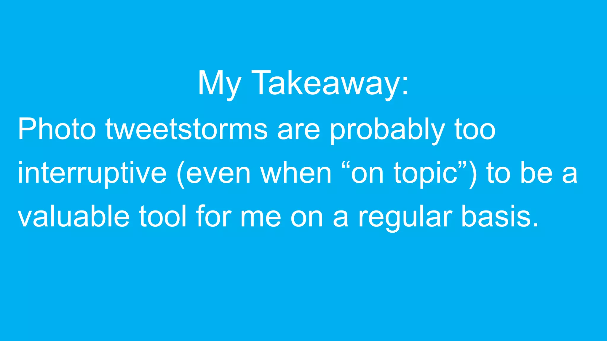 My Takeaway:
Photo tweetstorms are probably too
interruptive (even when “on topic”) to be a
valuable tool for me on a regular basis.
 