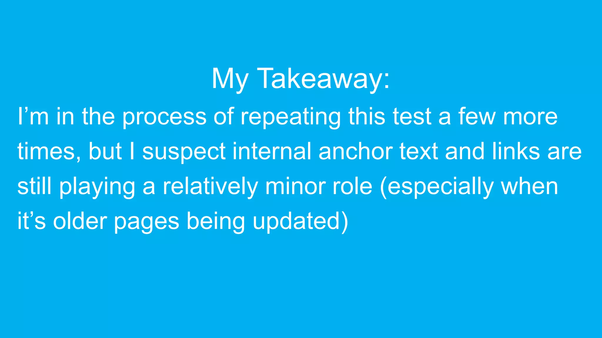 My Takeaway:
I’m in the process of repeating this test a few more
times, but I suspect internal anchor text and links are
still playing a relatively minor role (especially when
it’s older pages being updated)
 