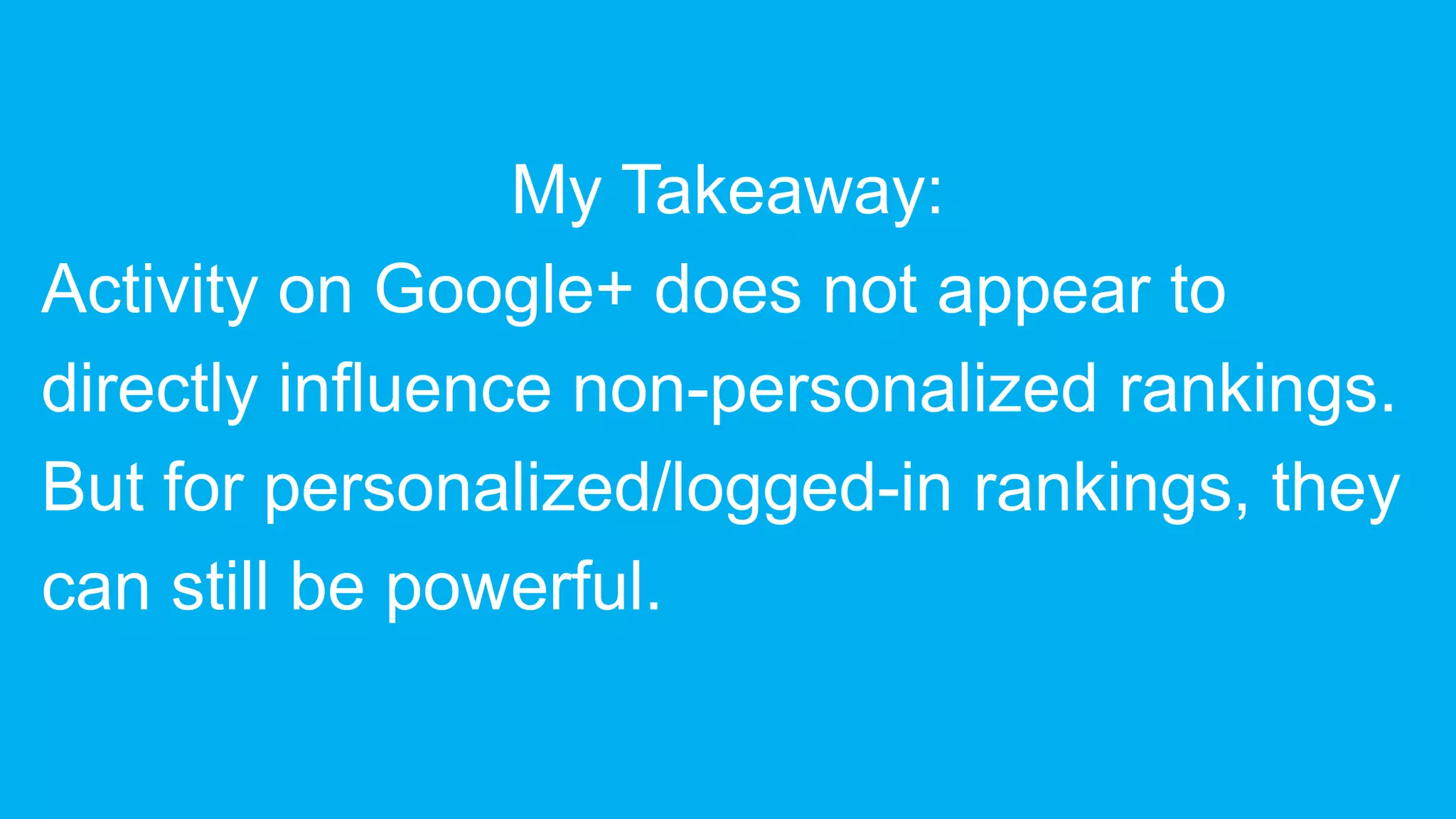 My Takeaway:
Activity on Google+ does not appear to
directly influence non-personalized rankings.
But for personalized/logged-in rankings, they
can still be powerful.
 