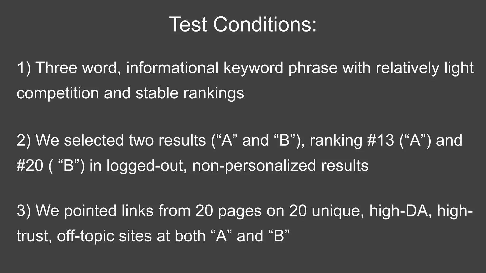 1) Three word, informational keyword phrase with relatively light
competition and stable rankings
Test Conditions:
2) We selected two results (“A” and “B”), ranking #13 (“A”) and
#20 ( “B”) in logged-out, non-personalized results
3) We pointed links from 20 pages on 20 unique, high-DA, high-
trust, off-topic sites at both “A” and “B”
 