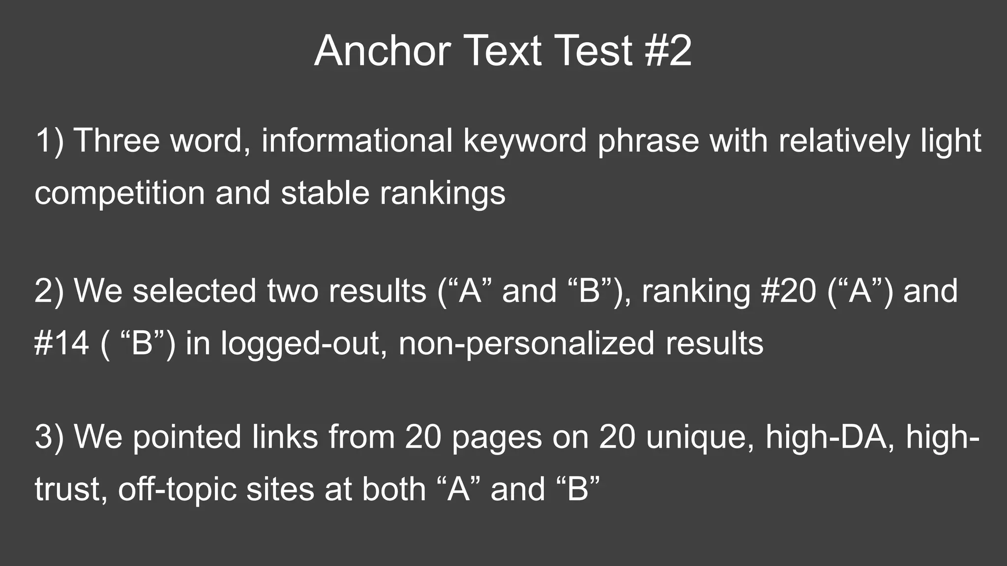 1) Three word, informational keyword phrase with relatively light
competition and stable rankings
Anchor Text Test #2
2) We selected two results (“A” and “B”), ranking #20 (“A”) and
#14 ( “B”) in logged-out, non-personalized results
3) We pointed links from 20 pages on 20 unique, high-DA, high-
trust, off-topic sites at both “A” and “B”
 