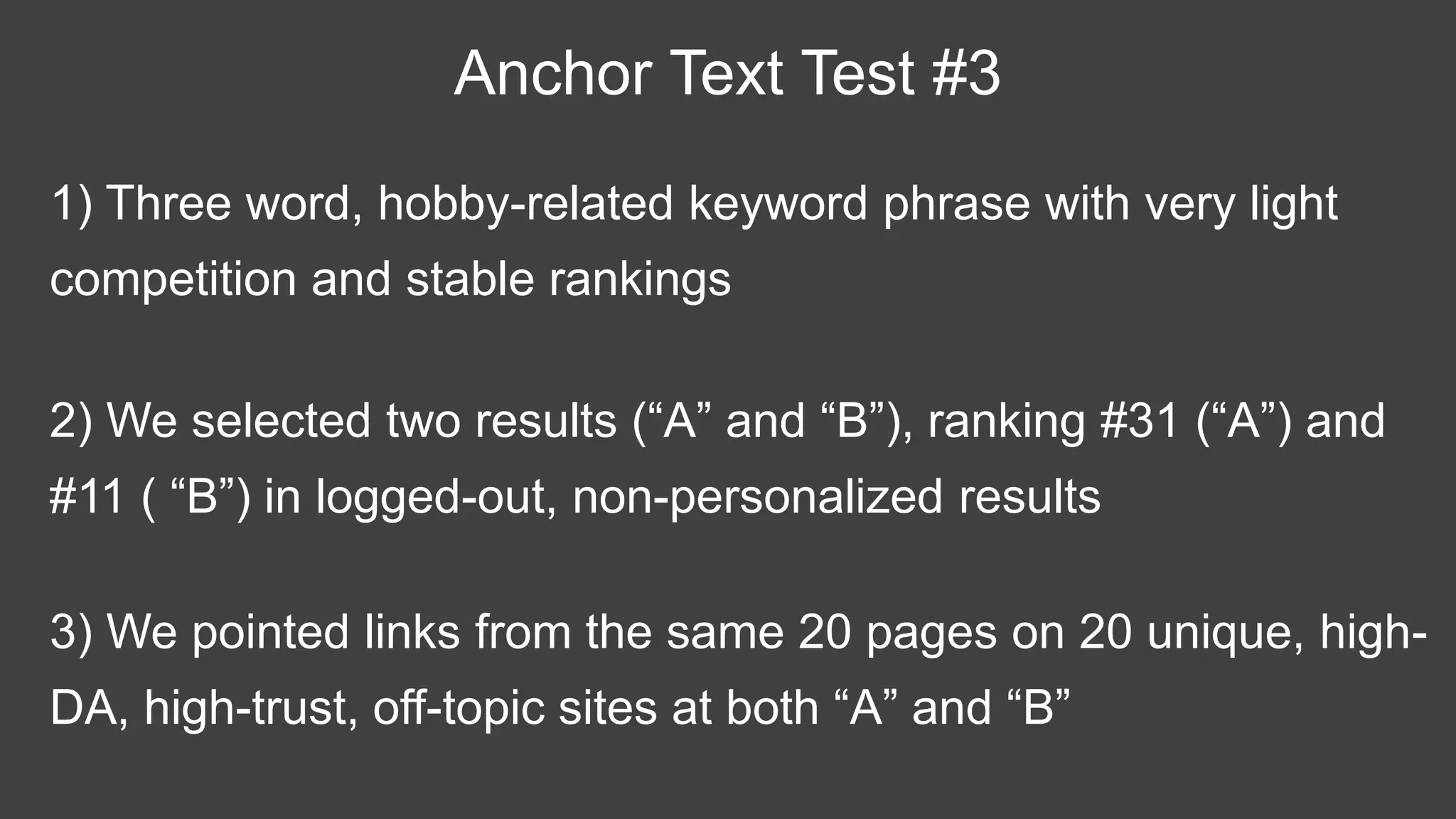 1) Three word, hobby-related keyword phrase with very light
competition and stable rankings
Anchor Text Test #3
2) We selected two results (“A” and “B”), ranking #31 (“A”) and
#11 ( “B”) in logged-out, non-personalized results
3) We pointed links from the same 20 pages on 20 unique, high-
DA, high-trust, off-topic sites at both “A” and “B”
 