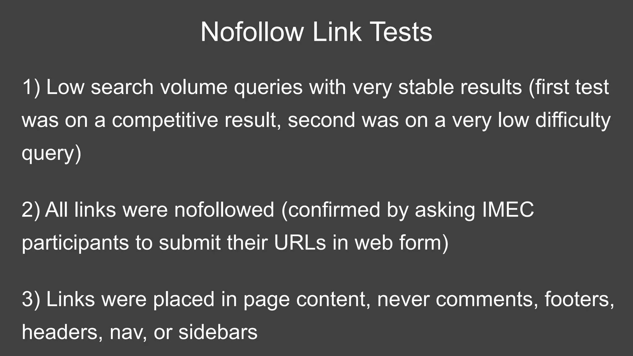 1) Low search volume queries with very stable results (first test
was on a competitive result, second was on a very low difficulty
query)
Nofollow Link Tests
2) All links were nofollowed (confirmed by asking IMEC
participants to submit their URLs in web form)
3) Links were placed in page content, never comments, footers,
headers, nav, or sidebars
 