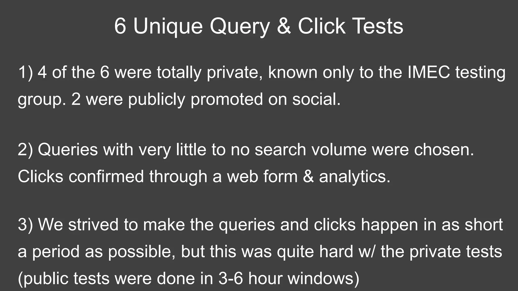 1) 4 of the 6 were totally private, known only to the IMEC testing
group. 2 were publicly promoted on social.
6 Unique Query & Click Tests
2) Queries with very little to no search volume were chosen.
Clicks confirmed through a web form & analytics.
3) We strived to make the queries and clicks happen in as short
a period as possible, but this was quite hard w/ the private tests
(public tests were done in 3-6 hour windows)
 