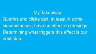 My Takeaway:
Queries and clicks can, at least in some
circumstances, have an effect on rankings.
Determining what triggers this effect is our
next step.
 