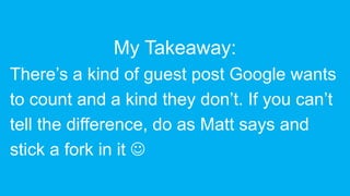 My Takeaway:
There’s a kind of guest post Google wants
to count and a kind they don’t. If you can’t
tell the difference, do as Matt says and
stick a fork in it 
 