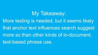 My Takeaway:
More testing is needed, but it seems likely
that anchor text influences search suggest
more so than other kinds of in-document,
text-based phrase use.
 