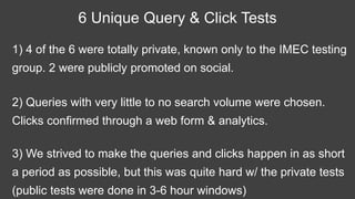 1) 4 of the 6 were totally private, known only to the IMEC testing
group. 2 were publicly promoted on social.
6 Unique Query & Click Tests
2) Queries with very little to no search volume were chosen.
Clicks confirmed through a web form & analytics.
3) We strived to make the queries and clicks happen in as short
a period as possible, but this was quite hard w/ the private tests
(public tests were done in 3-6 hour windows)
 