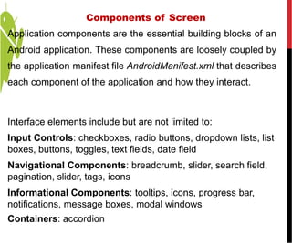 Components of Screen
Application components are the essential building blocks of an
Android application. These components are loosely coupled by
the application manifest file AndroidManifest.xml that describes
each component of the application and how they interact.
Interface elements include but are not limited to:
Input Controls: checkboxes, radio buttons, dropdown lists, list
boxes, buttons, toggles, text fields, date field
Navigational Components: breadcrumb, slider, search field,
pagination, slider, tags, icons
Informational Components: tooltips, icons, progress bar,
notifications, message boxes, modal windows
Containers: accordion
 