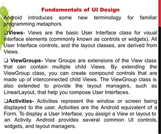 Android introduces some new terminology for familiar
programming metaphors
❑Views- Views are the basic User Interface class for visual
interface elements (commonly known as controls or widgets). All
User Interface controls, and the layout classes, are derived from
Views.
❑ ViewGroups- View Groups are extensions of the View class
that can contain multiple child Views. By extending the
ViewGroup class, you can create compound controls that are
made up of interconnected child Views. The ViewGroup class is
also extended to provide the layout managers, such as
LinearLayout, that help you compose User Interfaces.
❑Activities- Activities represent the window or screen being
displayed to the user. Activities are the Android equivalent of a
Form. To display a User Interface, you assign a View or layout to
an Activity. Android provides several common UI controls,
widgets, and layout managers.
Fundamentals of UI Design
 