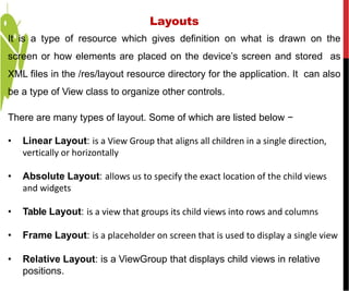 It is a type of resource which gives definition on what is drawn on the
screen or how elements are placed on the device’s screen and stored as
XML files in the /res/layout resource directory for the application. It can also
be a type of View class to organize other controls.
There are many types of layout. Some of which are listed below −
• Linear Layout: is a View Group that aligns all children in a single direction,
vertically or horizontally
• Absolute Layout: allows us to specify the exact location of the child views
and widgets
• Table Layout: is a view that groups its child views into rows and columns
• Frame Layout: is a placeholder on screen that is used to display a single view
• Relative Layout: is a ViewGroup that displays child views in relative
positions.
Layouts
 