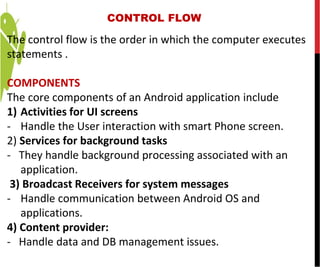 CONTROL FLOW
The control flow is the order in which the computer executes
statements .
COMPONENTS
The core components of an Android application include
1) Activities for UI screens
- Handle the User interaction with smart Phone screen.
2) Services for background tasks
- They handle background processing associated with an
application.
3) Broadcast Receivers for system messages
- Handle communication between Android OS and
applications.
4) Content provider:
- Handle data and DB management issues.
 
