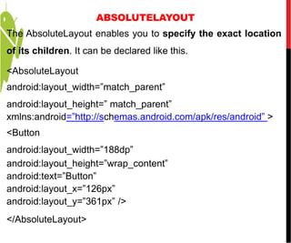 ABSOLUTELAYOUT
The AbsoluteLayout enables you to specify the exact location
of its children. It can be declared like this.
<AbsoluteLayout
android:layout_width=”match_parent”
android:layout_height=” match_parent”
xmlns:android=”http://schemas.android.com/apk/res/android” >
<Button
android:layout_width=”188dp”
android:layout_height=”wrap_content”
android:text=”Button”
android:layout_x=”126px”
android:layout_y=”361px” />
</AbsoluteLayout>
 