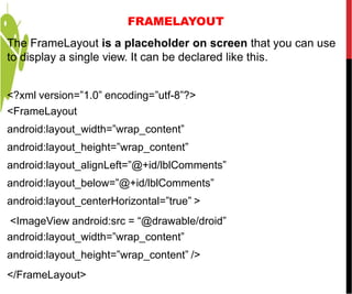 FRAMELAYOUT
The FrameLayout is a placeholder on screen that you can use
to display a single view. It can be declared like this.
<?xml version=”1.0” encoding=”utf-8”?>
<FrameLayout
android:layout_width=”wrap_content”
android:layout_height=”wrap_content”
android:layout_alignLeft=”@+id/lblComments”
android:layout_below=”@+id/lblComments”
android:layout_centerHorizontal=”true” >
<ImageView android:src = “@drawable/droid”
android:layout_width=”wrap_content”
android:layout_height=”wrap_content” />
</FrameLayout>
 