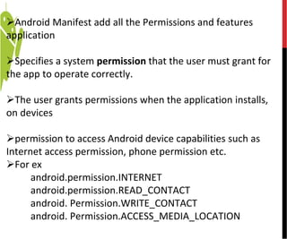 Android Manifest add all the Permissions and features
application
Specifies a system permission that the user must grant for
the app to operate correctly.
The user grants permissions when the application installs,
on devices
permission to access Android device capabilities such as
Internet access permission, phone permission etc.
For ex
android.permission.INTERNET
android.permission.READ_CONTACT
android. Permission.WRITE_CONTACT
android. Permission.ACCESS_MEDIA_LOCATION
 