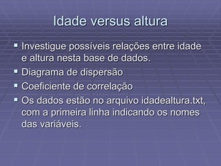 Idade versus altura
 Investigue possíveis relações entre idade
e altura nesta base de dados.
 Diagrama de dispersão
 Coeficiente de correlação
 Os dados estão no arquivo idadealtura.txt,
com a primeira linha indicando os nomes
das variáveis.
 