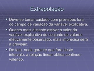 Extrapolação
 Deve-se tomar cuidado com previsões fora
do campo de variação da variável explicativa.
 Quanto mais distante estiver o valor da
variável explicativa do conjunto de valores
efetivamente observado, mais imprecisa será
a previsão.
 De fato, nada garante que fora deste
intervalo, a relação linear obtida continue
valendo.
 