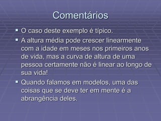 Comentários
 O caso deste exemplo é típico.
 A altura média pode crescer linearmente
com a idade em meses nos primeiros anos
de vida, mas a curva de altura de uma
pessoa certamente não é linear ao longo de
sua vida!
 Quando falamos em modelos, uma das
coisas que se deve ter em mente é a
abrangência deles.
 