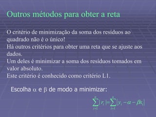 Outros métodos para obter a reta
O critério de minimização da soma dos resíduos ao
quadrado não é o único!
Há outros critérios para obter uma reta que se ajuste aos
dados.
Um deles é minimizar a soma dos resíduos tomados em
valor absoluto.
Este critério é conhecido como critério L1.
 

n
i
ii
n
i
i xyr
11
|| 
Escolha  e  de modo a minimizar:
 
