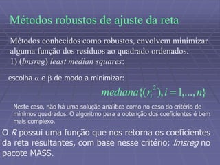 Métodos robustos de ajuste da reta
Métodos conhecidos como robustos, envolvem minimizar
alguma função dos resíduos ao quadrado ordenados.
1) (lmsreg) least median squares:
escolha  e  de modo a minimizar:
},...,1),{(
2
nirmediana i 
Neste caso, não há uma solução analítica como no caso do critério de
mínimos quadrados. O algoritmo para a obtenção dos coeficientes é bem
mais complexo.
O R possui uma função que nos retorna os coeficientes
da reta resultantes, com base nesse critério: lmsreg no
pacote MASS.
 