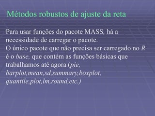Métodos robustos de ajuste da reta
Para usar funções do pacote MASS, há a
necessidade de carregar o pacote.
O único pacote que não precisa ser carregado no R
é o base, que contém as funções básicas que
trabalhamos até agora (pie,
barplot,mean,sd,summary,boxplot,
quantile,plot,lm,round,etc.)
 