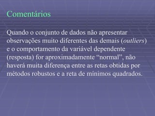 Comentários
Quando o conjunto de dados não apresentar
observações muito diferentes das demais (outliers)
e o comportamento da variável dependente
(resposta) for aproximadamente “normal”, não
haverá muita diferença entre as retas obtidas por
métodos robustos e a reta de mínimos quadrados.
 