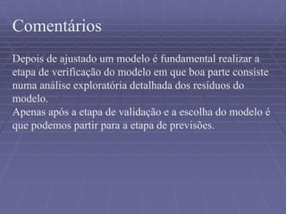 Comentários
Depois de ajustado um modelo é fundamental realizar a
etapa de verificação do modelo em que boa parte consiste
numa análise exploratória detalhada dos resíduos do
modelo.
Apenas após a etapa de validação e a escolha do modelo é
que podemos partir para a etapa de previsões.
 