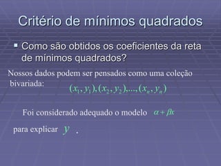 Critério de mínimos quadrados
 Como são obtidos os coeficientes da reta
de mínimos quadrados?
Nossos dados podem ser pensados como uma coleção
bivariada:
),(),...,,(),,( 2211 nn yxyxyx
Foi considerado adequado o modelo x 
para explicar y .
 