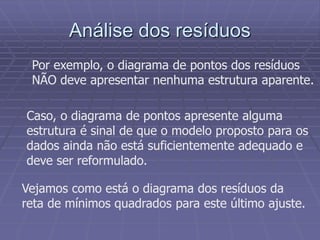 Análise dos resíduos
Por exemplo, o diagrama de pontos dos resíduos
NÃO deve apresentar nenhuma estrutura aparente.
Caso, o diagrama de pontos apresente alguma
estrutura é sinal de que o modelo proposto para os
dados ainda não está suficientemente adequado e
deve ser reformulado.
Vejamos como está o diagrama dos resíduos da
reta de mínimos quadrados para este último ajuste.
 