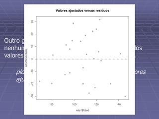 Resíduos versus valores
ajustados
Outro gráfico que também não deve apresentar
nenhuma estrutura é o diagrama de dispersão dos
valores ajustados versus os resíduos do modelo.
plot(reta1$fitted,reta1$residuals,main=“Valores
ajustados versus resíduos”)
 