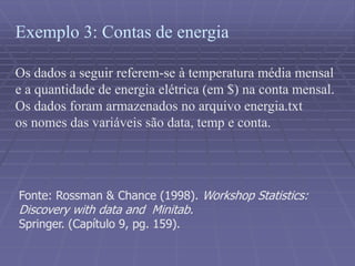 Exemplo 3: Contas de energia
Os dados a seguir referem-se à temperatura média mensal
e a quantidade de energia elétrica (em $) na conta mensal.
Os dados foram armazenados no arquivo energia.txt
os nomes das variáveis são data, temp e conta.
Fonte: Rossman & Chance (1998). Workshop Statistics:
Discovery with data and Minitab.
Springer. (Capítulo 9, pg. 159).
 