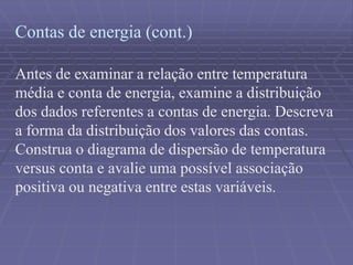 Contas de energia (cont.)
Antes de examinar a relação entre temperatura
média e conta de energia, examine a distribuição
dos dados referentes a contas de energia. Descreva
a forma da distribuição dos valores das contas.
Construa o diagrama de dispersão de temperatura
versus conta e avalie uma possível associação
positiva ou negativa entre estas variáveis.
 