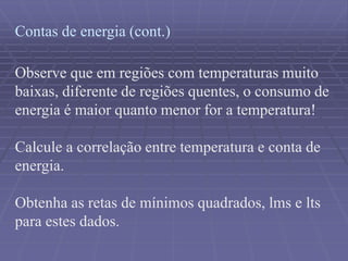 Contas de energia (cont.)
Observe que em regiões com temperaturas muito
baixas, diferente de regiões quentes, o consumo de
energia é maior quanto menor for a temperatura!
Calcule a correlação entre temperatura e conta de
energia.
Obtenha as retas de mínimos quadrados, lms e lts
para estes dados.
 