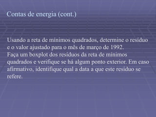 Contas de energia (cont.)
Usando a reta de mínimos quadrados, determine o resíduo
e o valor ajustado para o mês de março de 1992.
Faça um boxplot dos resíduos da reta de mínimos
quadrados e verifique se há algum ponto exterior. Em caso
afirmativo, identifique qual a data a que este resíduo se
refere.
 