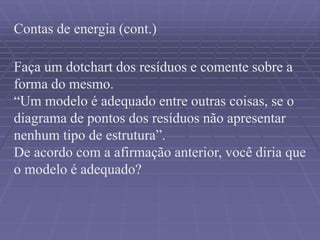 Contas de energia (cont.)
Faça um dotchart dos resíduos e comente sobre a
forma do mesmo.
“Um modelo é adequado entre outras coisas, se o
diagrama de pontos dos resíduos não apresentar
nenhum tipo de estrutura”.
De acordo com a afirmação anterior, você diria que
o modelo é adequado?
 