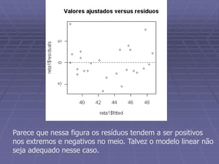 Parece que nessa figura os resíduos tendem a ser positivos
nos extremos e negativos no meio. Talvez o modelo linear não
seja adequado nesse caso.
 
