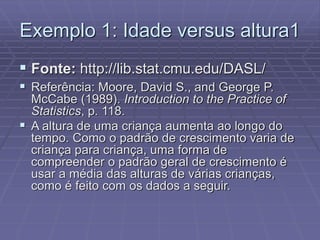 Exemplo 1: Idade versus altura1
 Fonte: http://lib.stat.cmu.edu/DASL/
 Referência: Moore, David S., and George P.
McCabe (1989). Introduction to the Practice of
Statistics, p. 118.
 A altura de uma criança aumenta ao longo do
tempo. Como o padrão de crescimento varia de
criança para criança, uma forma de
compreender o padrão geral de crescimento é
usar a média das alturas de várias crianças,
como é feito com os dados a seguir.
 