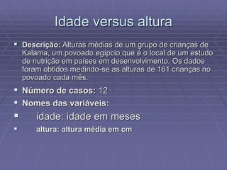 Idade versus altura
 Descrição: Alturas médias de um grupo de crianças de
Kalama, um povoado egípcio que é o local de um estudo
de nutrição em países em desenvolvimento. Os dados
foram obtidos medindo-se as alturas de 161 crianças no
povoado cada mês.
 Número de casos: 12
 Nomes das variáveis:
 idade: idade em meses
 altura: altura média em cm
 