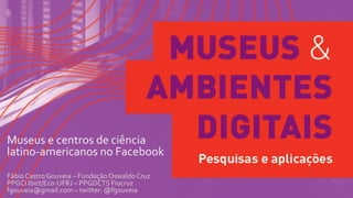 Museus e centros de ciência
latino-americanos no Facebook
Fábio Castro Gouveia – FundaçãoOswaldoCruz
PPGCI Ibict/Eco-UFRJ – PPGDCTS Fiocruz
fgouveia@gmail.com – twitter: @fgouveia
 