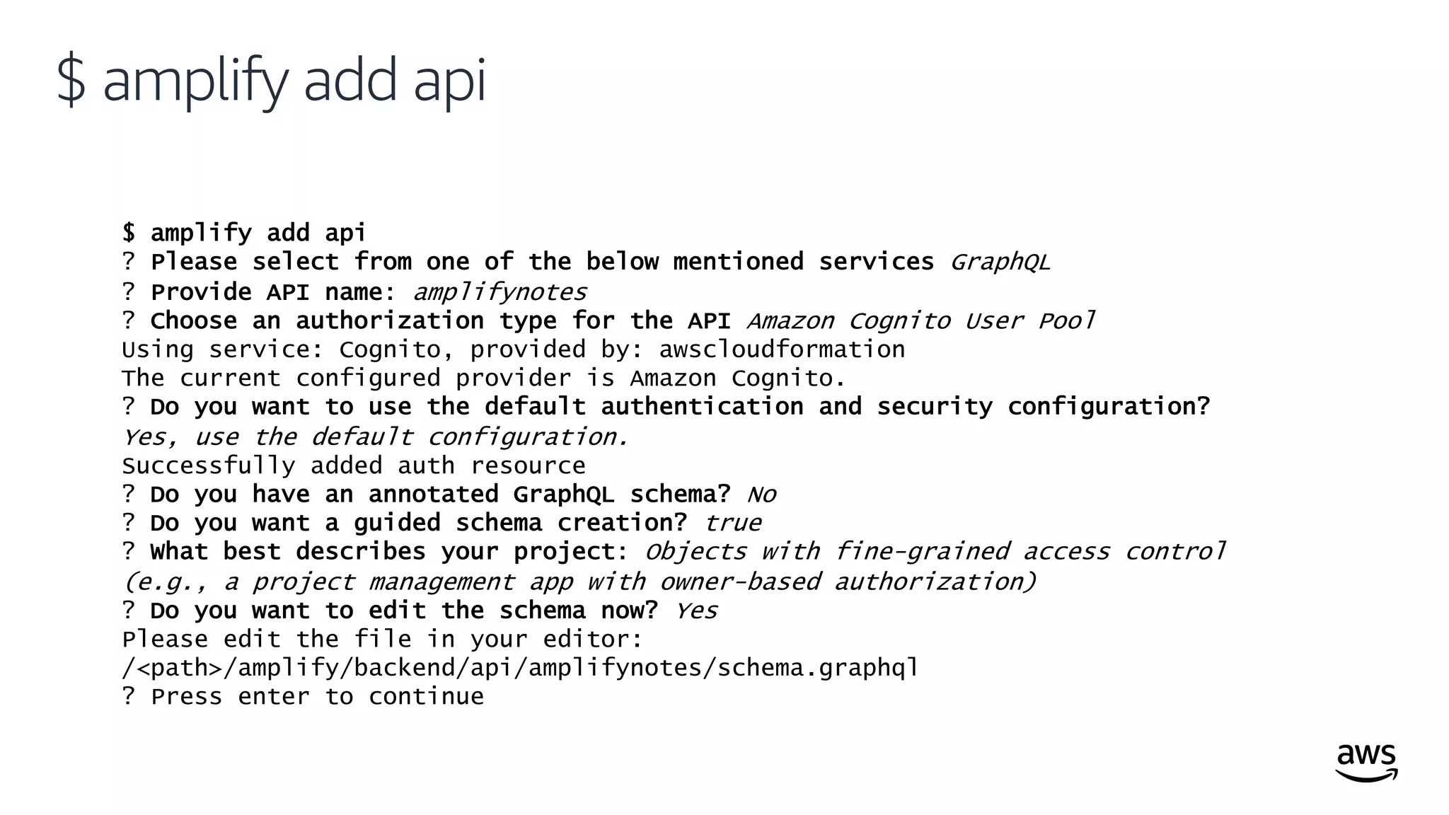 © 2019, Amazon Web Services, Inc. or its affiliates. All rights reserved.
$ amplify add api
$ amplify add api
? Please select from one of the below mentioned services GraphQL
? Provide API name: amplifynotes
? Choose an authorization type for the API Amazon Cognito User Pool
Using service: Cognito, provided by: awscloudformation
The current configured provider is Amazon Cognito.
? Do you want to use the default authentication and security configuration?
Yes, use the default configuration.
Successfully added auth resource
? Do you have an annotated GraphQL schema? No
? Do you want a guided schema creation? true
? What best describes your project: Objects with fine-grained access control
(e.g., a project management app with owner-based authorization)
? Do you want to edit the schema now? Yes
Please edit the file in your editor:
/<path>/amplify/backend/api/amplifynotes/schema.graphql
? Press enter to continue
 