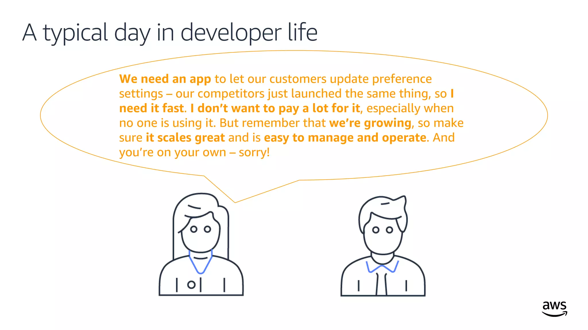 © 2019, Amazon Web Services, Inc. or its affiliates. All rights reserved.
We need an app to let our customers update preference
settings – our competitors just launched the same thing, so I
need it fast. I don’t want to pay a lot for it, especially when
no one is using it. But remember that we’re growing, so make
sure it scales great and is easy to manage and operate. And
you’re on your own – sorry!
A typical day in developer life
 