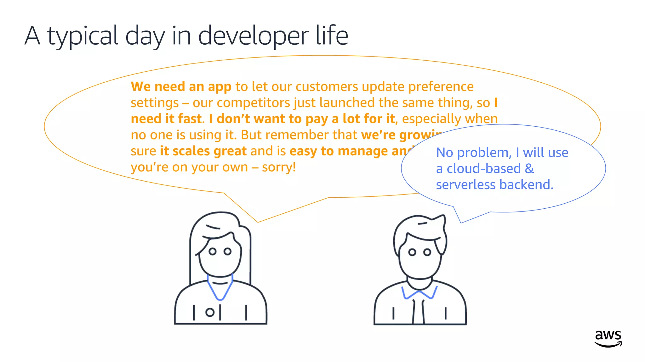 © 2019, Amazon Web Services, Inc. or its affiliates. All rights reserved.
We need an app to let our customers update preference
settings – our competitors just launched the same thing, so I
need it fast. I don’t want to pay a lot for it, especially when
no one is using it. But remember that we’re growing, so make
sure it scales great and is easy to manage and operate. And
you’re on your own – sorry!
A typical day in developer life
No problem, I will use
a cloud-based &
serverless backend.
 